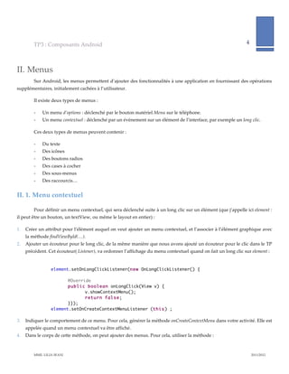 TP3  :  Composants  Android                                                                                                4              
                                                                                                                                                                   
            

II. Menus  
          Sur  Android,  les  menus  permettent  d’ajouter  des  fonctionnalités  à  une  application  en  fournissant  des  opérations  
supplémentaires,  initialement  cachées  à  l’utilisateur.    

          Il  existe  deux  types  de  menus  :  

          -­‐‑   Un  menu  d’options  :  déclenché  par  le  bouton  matériel  Menu  sur  le  téléphone.  
          -­‐‑   Un  menu  contextuel  :  déclenché  par  un  évènement  sur  un  élément  de  l’interface,  par  exemple  un  long  clic.  

          Ces  deux  types  de  menus  peuvent  contenir  :  

          -­‐‑   Du  texte  
          -­‐‑   Des  icônes  
          -­‐‑   Des  boutons  radios  
          -­‐‑   Des  cases  à  cocher  
          -­‐‑   Des  sous-­‐‑menus  
          -­‐‑   Des  raccourcis…  


II.  1. Menu  contextuel  

          Pour  définir  un  menu  contextuel,  qui  sera  déclenché  suite  à  un  long  clic  sur  un  élément  (que  j’appelle  ici  element  :  
il  peut  être  un  bouton,  un  textView,  ou  même  le  layout  en  entier)  :    

1.   Créer  un  attribut  pour  l’élément  auquel  on  veut  ajouter  un  menu  contextuel,  et  l’associer  à  l’élément  graphique  avec  
     la  méthode  findViewById(…).    
2.   Ajouter  un  écouteur  pour  le  long  clic,  de  la  même  manière  que  nous  avons  ajouté  un  écouteur  pour  le  clic  dans  le  TP  
     précédent.  Cet  écouteur(  Listener),  va  ordonner  l’affichage  du  menu  contextuel  quand  on  fait  un  long  clic  sur  element  :  

                       
                     element.setOnLongClickListener(new OnLongClickListener() {

                            @Override
                            public boolean onLongClick(View v) {
                                   v.showContextMenu();
                                   return false;
                            }});
                     element.setOnCreateContextMenuListener (this) ;

3.   Indiquer  le  comportement  de  ce  menu.  Pour  cela,  générer  la  méthode  onCreateContextMenu  dans  votre  activité.  Elle  est  
     appelée  quand  un  menu  contextuel  va  être  affiché.    
4.   Dans  le  corps  de  cette  méthode,  on  peut  ajouter  des  menus.  Pour  cela,  utiliser  la  méthode  :  



          MME.  LILIA  SFAXI                                                                                                                       2011/2012  
 