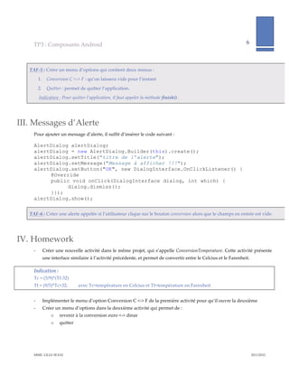 TP3  :  Composants  Android                                                                                                          6              
                                                                                                                                                                        
       

   TAF-­‐‑5  :  Créer  un  menu  d’options  qui  contient  deux  menus  :  
            1.        Conversion  C  <-­‐‑>  F  :  qu’on  laissera  vide  pour  l’instant  

            2.        Quitter  :  permet  de  quitter  l’application.  
            Indication  :  Pour  quitter  l’application,  il  faut  appeler  la  méthode  finish().    

       


III. Messages  d’Alerte  
     Pour  ajouter  un  message  d’alerte,  il  suffit  d’insérer  le  code  suivant  :  

     AlertDialog alertDialog;
     alertDialog = new AlertDialog.Builder(this).create();
     alertDialog.setTitle("titre de l’alerte");
     alertDialog.setMessage("Message à afficher !!!");
     alertDialog.setButton("OK", new DialogInterface.OnClickListener() {
          @Override
          public void onClick(DialogInterface dialog, int which) {
                dialog.dismiss();
          }});
     alertDialog.show();  

   TAF-­‐‑6  :  Créer  une  alerte  appelée  si  l’utilisateur  clique  sur  le  bouton  conversion  alors  que  le  champs  en  entrée  est  vide.  

       


IV. Homework  
     -­‐‑        Créer  une  nouvelle  activité  dans  le  même  projet,  qui  s’appelle  ConversionTemperature.  Cette  activité  présente  
                 une  interface  similaire  à  l’activité  précédente,  et  permet  de  convertir  entre  le  Celcius  et  le  Farenheit.    

     Indication  :    
     Tc  =  (5/9)*(Tf-­‐‑32)                
     Tf  =  (9/5)*Tc+32;                  avec  Tc=température  en  Celcius  et  Tf=température  en  Farenheit  
                   
     -­‐‑        Implémenter  le  menu  d’option  Conversion  C  <-­‐‑>  F  de  la  première  activité  pour  qu’il  ouvre  la  deuxième  
     -­‐‑        Créer  un  menu  d’options  dans  la  deuxième  activité  qui  permet  de  :  
                        o     revenir  à  la  conversion  euro  <-­‐‑>  dinar  
                        o     quitter  

       



     MME.  LILIA  SFAXI                                                                                                                                 2011/2012  
 
