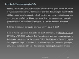 Decreto Lei 26/2004, de 4 de Fevereiro  - Veio estabelecer que o notário é o jurista a cujos documentos escritos, elaborados no exercício da sua função, é conferida fé pública, sendo simultaneamente oficial público que confere autenticidade aos documentos e profissional liberal que actua de forma independente, imparcial e por livre escolha dos interessados (artigo 1º). (O novo Estatuto do Notariado)   Reforma do notariado português, aprovada em Fevereiro de 2004.   Com o pacote legislativo publicado em 2004, mormente, os  Decretos Leis n.º 26/2004 e n.º 27/2004 , ambos de 4 de Fevereiro, que aprovam, respectivamente, o Estatuto do No-ta-riado e o Estatuto da Ordem dos Notários, o Estado Português deu expressão legal à reforma e à modernização do notariado português, convidando os notários a trocar o funcionalismo público pela iniciativa privada. Legislação/Regulamentação (3/3) 19-11-2010 