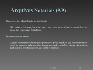 Organização e classificação da instituição   Não existem informações sobre este item, onde os cartórios se mantinham na posse dos respectivos produtores. Instrumentos de acesso   Alguns instrumentos de pesquisa publicados pelos arquivos que incorporaram os cartórios notariais, relativamente às épocas anteriores ao liberalismo, não existem praticamente estudos arquivísticos sobre os mesmos. 19-11-2010 