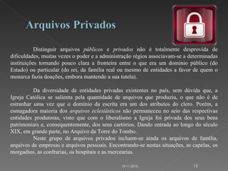 Distinguir arquivos  públicos  e  privados  não é totalmente desprovida de dificuldades, muitas vezes o poder e a administração régios associavam-se a determinadas instituições tornando pouco clara a fronteira entre o que era um domínio público (do Estado) ou particular (do rei, da família real ou mesmo de entidades a favor de quem o monarca fazia doações, embora mantendo a sua tutela). Da diversidade de entidades privadas existentes no país, sem dúvida que, a Igreja Católica se salienta pela quantidade de arquivos que produziu, o que não é de estranhar uma vez que o domínio da escrita era um dos atributos do clero. Porém, a esmagadora maioria dos  arquivos eclesiásticos  não permaneceu no seio das respectivas entidades produtoras, visto que com o liberalismo a Igreja foi privada dos seus bens patrimoniais e, consequentemente, dos seus cartórios. Dando entrada ao longo do século XIX, em grande parte, no Arquivo da Torre do Tombo. Neste grupo de arquivos privados incluem-se ainda os arquivos de família, arquivos de empresas e arquivos pessoais. Encontrando-se nestas situações, as capelas, os morgadios, as confrarias, os hospitais e as mercearias. 19-11-2010 