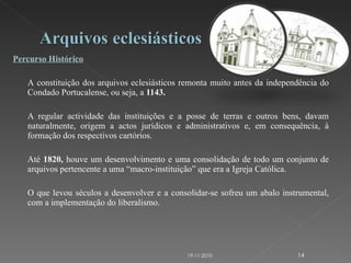 Percurso Histórico   A   constituição dos arquivos eclesiásticos remonta muito antes da independência do Condado Portucalense, ou seja, a  1143.  A regular actividade das instituições e a posse de terras e outros bens, davam naturalmente, origem a actos jurídicos e administrativos e, em consequência, à formação dos respectivos cartórios. Até  1820,  houve um desenvolvimento e uma consolidação de todo um conjunto de arquivos pertencente a uma “macro-instituição” que era a Igreja Católica.  O que levou séculos a desenvolver e a consolidar-se sofreu um abalo instrumental, com a implementação do liberalismo.  19-11-2010 