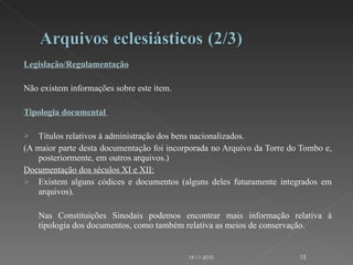 Legislação/Regulamentação   Não existem informações sobre este item.   Tipologia documental    Títulos relativos à administração dos bens nacionalizados.  (A maior parte desta documentação foi incorporada no Arquivo da Torre do Tombo e, posteriormente, em outros arquivos.) Documentação dos séculos XI e XII:   Existem alguns códices e documentos (alguns deles futuramente integrados em arquivos).  Nas Constituições Sinodais podemos encontrar mais informação relativa à tipologia dos documentos, como também relativa as meios de conservação.   19-11-2010 