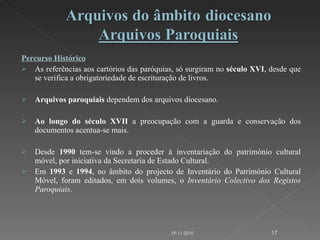 Percurso Histórico As referências aos cartórios das paróquias, só surgiram no  século XVI , desde que se verifica a obrigatoriedade de escrituração de livros. Arquivos paroquiais  dependem dos arquivos diocesano. Ao longo do século XVII  a preocupação com a guarda e conservação dos documentos acentua-se mais. Desde  1990  tem-se vindo a proceder à inventariação do património cultural móvel, por iniciativa da Secretaria de Estado Cultural. Em  1993  e  1994 , no âmbito do projecto de Inventário do Património Cultural Móvel, foram editados, em dois volumes, o  Inventário Colectivo dos Registos Paroquiais . 19-11-2010 