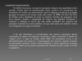 Legislação/regulamentação No âmbito diocesano, os arquivos paroquiais atingem uma quantidade muito elevada. Grande parte da documentação destes arquivos foi incorporada nas instituições do Estado, por determinação legal do  Decreto nº1.630 de 9 de Junho de 1915 , nos arquivos do Estado, tendo sido criado, em  1916 , um anexo da Torre do Tombo, com a finalidade de reunir os cartórios retirados das paróquias. Esse novo arquivo, recebeu a designação de Arquivo dos Registos Paroquiais e começou, a albergar os livros que iam sendo recolhidos nos arquivos das paróquias existentes nos vários distritos, ou seja, mais tarde, tais cartórios vieram a ser integrados nos arquivos distritais.      A lei que determinou as incorporações dos arquivos paroquiais apenas contemplou os registos de baptismo, casamento e óbito, necessários à função de “registo civil”, a cargo do Estado, desde  1911 . Tal pressuposto levou, a um desmembramento dos arquivos e à desagregação dos mesmos enquanto sistemas de informação coerentes. Assim, muitas paróquias e outros organismos da Igreja continuam a deter em sua posse as parcelas dos cartórios de que o poder civil não se apropriou. 19-11-2010 