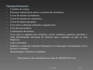 Tipologia Documental Certidões de crisma; Processos matrimoniais anexos a assentos de casamentos; Livros de assentos de baptismo; Livros de assentos de casamentos; Livros do registo paroquial;  Livro com as cláusulas referentes a legados pios; Livro dos aniversários; Constituições diocesanas;  Livro com os capítulos das visitações, avisos, circulares, pastorais, provisões e outra documentação diocesana de interesse para a paróquia ou para os seus fregueses; Casos reservados;  Estatutos e contas da Comissão Fabriqueira ou Corporação correspondente, livros de usos e costumes; Documentação referente às confrarias. Estes arquivos são constituídos por mais de 200.000 mil livros. 19-11-2010 