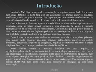 No século XVI dá-se uma grande concentração de arquivos, com a fusão dos acervos num único depósito. É nesta fase que são construídos os grandes arquivos estaduais. Verifica-se, ainda, um grande aumento dos depósitos, em resultado do aprofundamento de competências do Estado, do reforço do poder central e do aumento de burocracia. Com a Revolução Francesa aparece a possibilidade de abertura dos arquivos a toda a população, onde no futuro poderá conduzir a uma discussão de ideias, à chamada democratização da informação, do conhecimento. Contudo, há que não perder nunca de vista que os arquivos são um órgão de poder ao serviço do poder. É esta a sua origem, a sua finalidade e missão, na história de qualquer sociedade humana.  Desta forma cabe-nos a nós analisar os arquivos notariais e os arquivos privados, onde dentro deste podemos encontrar arquivos eclesiásticos, arquivos do âmbito diocesano, paroquiais, arquivos de colegiadas, arquivos de institutos militares e ordens religiosas, bem como os arquivos dos tribunais do Santo Oficio.  Nesta análise consta o percurso histórico de cada arquivo, a legislação/regulamentação da sua constituição, a sua tipologia documental, bem como a sua organização e classificação, referimos ainda quais os instrumentos de acesso, bem como alguns exemplos de casos práticos. Para finalizar o trabalho organizamos um arquivo pessoal, com documentação de todos os membros do grupo. Este arquivo segue as normas ISAD (G), bem como regras para melhorar as condições de uma futura preservação. 19-11-2010 