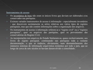 Instrumentos de acesso Os  inventários de bens  não eram os únicos livros que deviam ser elaborados e/ou conservados nas paróquias. Existem variados instrumentos de acesso à informação - especialmente inventários - que descrevem sucintamente as séries relativas aos vários tipos de registos paroquiais, mas que não contêm informações sobre a organização dos arquivos. Os instrumentos de acesso à informação referem-se a “registo civil” ou a “registos paroquiais”, quer os arquivos das paróquias, quer os provenientes das conservatórias do Registo Civil.    As incorporações nos arquivos do Estado limitaram-se, quase exclusivamente, aos livros de registo paroquial, continuando nas paróquias toda a restante documentação, o que se traduziu, obviamente, num desmantelamento dos inúmeros sistemas de informação arquivística existentes por todo o país, que ao longo de cerca de sete séculos se haviam desenvolvido e consolidado. 19-11-2010 