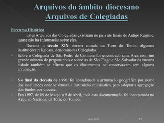 Percurso Histórico Estes Arquivos das Colegiadas existiram no país até finais do Antigo Regime, quase não há informação sobre eles. Durante o  século XIX , deram entrada na Torre do Tombo algumas instituições religiosas, denominadas Colegiadas. Sobre a Colegiada de São Pedro de Coimbra foi encontrado uma Arca com um grande número de pergaminhos e sobre as de São Tiago e São Salvador da mesma cidade também se afirma que os documentos se conservavam sem alguma arrumação. No  final da década de 1990 , foi abandonada a arrumação geográfica por nome das localidades onde se situava a instituição eclesiástica, para adoptar a agregação dos fundos por diocese. Em  1997 , de 19 de Março a 9 de Abril, toda esta documentação foi incorporada no Arquivo Nacional da Torre do Tombo. 19-11-2010 