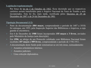 Legislação/regulamentação Por força da  lei de 2 de Outubro de 1862 , ficou decretado que os respectivos cartórios seriam transferidos para o Arquivo Nacional da Torre do Tombo e nele incorporados. Esta lei foi, mais tarde, rectificada pelos  Decretos de 29 de Dezembro de 1887 e de 24 de Dezembro de 1901 .  Tipologia Documental (1/2) Parte da documentação ( 804 maços , compreendendo o período de 1687 a 1818) foi entregue, em 1955, pela Inspecção Superior das Bibliotecas e Arquivos, a cuja guarda se encontrava. Em 6 de Dezembro de  1988  foram incorporados  155 maços e 3 livros , enviados pelo Ministério da Justiça (sem descrição).  Em  1996 , ao abrigo de um Protocolo celebrado com Biblioteca Nacional foram recebidos  187 maços e 509 livros , compreendendo o período de 1756-1911.   A documentação deste fundo pode sistematizar-se em três áreas, nomeadamente: Assuntos eclesiásticos internos; Assuntos judiciais; Uma colecção diplomática. 19-11-2010 