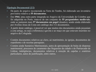 Tipologia Documental (2/2) Da parte do arquivo incorporada na Torre do Tombo, foi elaborado um inventário provisório relativo a  55 documentos . Em  1944 , uma outra parte integrada no Arquivo da Universidade de Coimbra que foi adquirida no Porto, trata-se de um conjunto de  55 pergaminhos medievais , onde se juntaram mais  57 documentos em papel  (doados), sendo ainda elaborado por Avelino Jesus da Costa um catálogo dos 112 documentos. A partir deste catálogo, é possível ver que muitos dos documentos ainda possuíam a cota antiga, ou seja a referencia à gaveta e ao maço em que estavam inseridos no arquivo da Colegiada. Contém documentos relativos ao clero, ao matrimónio, às igrejas, documentos do expediente e de receitas paroquiais.  Contém ainda Sumários Matrimoniais, autos de apresentação de bulas de dispensa matrimonial, processos de casamento das freguesias da cidade e do Patriarcado de Lisboa; indulgências, documentos relativos à erecção de capelas e oratórios particulares, autos de justificação, entre outros. 19-11-2010 