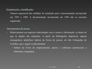 Organização e classificação Número sequencial das unidades de instalação para a documentação incorporada em 1955 e 1988. A documentação incorporada em 1996 não se encontra organizada.   Instrumentos de acesso Relativamente aos aspectos relacionados com o acesso à informação, os dados de que se dispõe são reduzidos. A partir da bibliografia disponível, apenas conseguimos identificar índices de livros de prazos, de três Colegiadas de Coimbra, que a seguir se discriminam: Índices de livros de emprazamento, prazos e enfiteutas (pertencente a diferentes colegiadas). 19-11-2010 