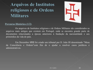 Percurso Histórico (1/2) Os arquivos de Institutos religiosos e de Ordens Militares são considerados os arquivos mais antigos que existem em Portugal, onde se encontra grande parte de documentos relacionados a épocas anteriores à fundação da nacionalidade e aos primórdios da vida do país. Em Dezembro  1532  foi criado um tribunal por D. João III denominado “Mesa da Consciência e Ordens”com fim de o ajudar a resolver casos jurídicos e administrativos. 19-11-2010 