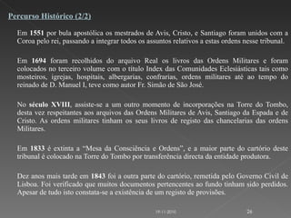 Em  1551  por bula apostólica os mestrados de Avis, Cristo, e Santiago foram unidos com a Coroa pelo rei, passando a integrar todos os assuntos relativos a estas ordens nesse tribunal. Em  1694  foram recolhidos do arquivo Real os livros das Ordens Militares e foram colocados no terceiro volume com o título Index das Comunidades Eclesiásticas tais como mosteiros, igrejas, hospitais, albergarias, confrarias, ordens militares até ao tempo do reinado de D. Manuel I, teve como autor Fr. Simão de São José. No  século XVIII , assiste-se a um outro momento de incorporações na Torre do Tombo, desta vez respeitantes aos arquivos das Ordens Militares de Avis, Santiago da Espada e de Cristo. As ordens militares tinham os seus livros de registo das chancelarias das ordens Militares. Em  1833  é extinta a “Mesa da Consciência e Ordens”, e a maior parte do cartório deste tribunal é colocado na Torre do Tombo por transferência directa da entidade produtora. Dez anos mais tarde em  1843  foi a outra parte do cartório, remetida pelo Governo Civil de Lisboa. Foi verificado que muitos documentos pertencentes ao fundo tinham sido perdidos. Apesar de tudo isto constata-se a existência de um registo de provisões.  Percurso Histórico (2/2) 19-11-2010 