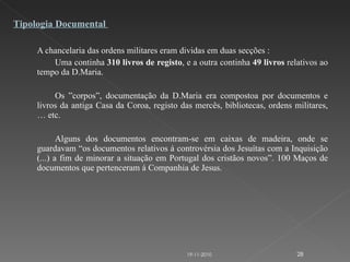 A chancelaria das ordens militares eram dividas em duas secções : Uma continha  310 livros de registo , e a outra continha  49 livros  relativos ao tempo da D.Maria. Os ”corpos”, documentação da D.Maria era compostoa por documentos e livros da antiga Casa da Coroa, registo das mercês, bibliotecas, ordens militares, … etc.   Alguns dos documentos encontram-se em caixas de madeira, onde se guardavam “os documentos relativos á controvérsia dos Jesuítas com a Inquisição (...) a fim de minorar a situação em Portugal dos cristãos novos”. 100 Maços de documentos que pertenceram á Companhia de Jesus. Tipologia Documental  19-11-2010 