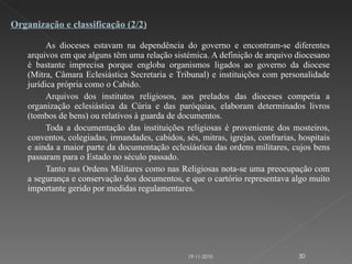 As dioceses estavam na dependência do governo e encontram-se diferentes arquivos em que alguns têm uma relação sistémica. A definição de arquivo diocesano é bastante imprecisa porque engloba organismos ligados ao governo da diocese (Mitra, Câmara Eclesiástica Secretaria e Tribunal) e instituições com personalidade jurídica própria como o Cabido. Arquivos dos institutos religiosos, aos prelados das dioceses competia a organização eclesiástica da Cúria e das paróquias, elaboram determinados livros (tombos de bens) ou relativos à guarda de documentos. Toda a documentação das instituições religiosas é proveniente dos mosteiros, conventos, colegiadas, irmandades, cabidos, sés, mitras, igrejas, confrarias, hospitais e ainda a maior parte da documentação eclesiástica das ordens militares, cujos bens passaram para o Estado no século passado. Tanto nas Ordens Militares como nas Religiosas nota-se uma preocupação com a segurança e conservação dos documentos, e que o cartório representava algo muito importante gerido por medidas regulamentares. Organização e classificação (2/2) 19-11-2010 