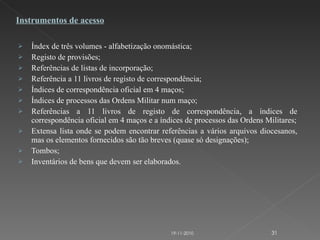 Índex de três volumes - alfabetização onomástica; Registo de provisões; Referências de listas de incorporação; Referência a 11 livros de registo de correspondência; Índices de correspondência oficial em 4 maços; Índices de processos das Ordens Militar num maço; Referências a 11 livros de registo de correspondência, a índices de correspondência oficial em 4 maços e a índices de processos das Ordens Militares; Extensa lista onde se podem encontrar referências a vários arquivos diocesanos, mas os elementos fornecidos são tão breves (quase só designações); Tombos; Inventários de bens que devem ser elaborados. Instrumentos de acesso 19-11-2010 