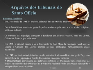Percurso Histórico Em 23 de Maio de  1536  foi criado o Tribunal de Santo Ofício em Portugal . Este tribunal tinha uma vasta gama de poderes sobre o país tanto a nível social, religioso, político e cultural. Os tribunais da Inquisição começam a funcionar em diversas cidades, mas em Lisboa, Coimbra e Évora e que resistiram. Em  1787   o tribunal passou a ter a designação de Real Mesa da Comissão Geral sobre o Exame e Censura dos Livros, embora as suas atribuições permanecessem quase inalteradas. Em  1793  esta instituição foi abolida. sendo restituído à Mesa do Desembargo do Paço e ao Santo Ofício da Inquisição a função de examinar e censurar os livros. A Documentação proveniente dos referidos cartórios foi trasladada para organismos do estado. Inicialmente foi depositada na Biblioteca Nacional sendo aos poucos transferida e incorporada na torre do tombo 19-11-2010 