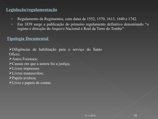 Regulamento de Regimentos, com datas de 1552, 1570, 1613, 1640 e 1742. Em 1839 surge a publicação do primeiro regulamento definitivo denominado “o regime e direcção do Arquivo Nacional e Real da Torre do Tombo” Legislação/regulamentação Tipologia Documental  Diligências de habilitação para o serviço do Santo Oficio; Autos Forenses; Causas em que a autora foi a justiça; Livros impressos Livros manuscritos; Papéis avulsos; Livro e papeis de contas. 19-11-2010 