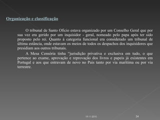 O tribunal de Santo Oficio estava organizado por um Conselho Geral que por sua vez era gerido por um inquisidor - geral, nomeado pelo papa após ter sido proposto pelo rei. Quanto á categoria funcional era considerado um tribunal de última estância, onde estavam os meios de todos os despachos dos inquisidores que presidiam aos outros tribunais. A Mesa Censória tinha “jurisdição privativa e exclusiva em tudo, o que pertence ao exame, aprovação e reprovação dos livros e papeis já existentes em Portugal e aos que entravam de novo no Pais tanto por via marítima ou por via terrestre. Organização e classificação 19-11-2010 