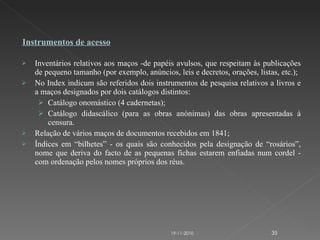 Inventários relativos aos maços -de papéis avulsos, que respeitam às publicações de pequeno tamanho (por exemplo, anúncios, leis e decretos, orações, listas, etc.); No Index indicum são referidos dois instrumentos de pesquisa relativos a livros e a maços designados por dois catálogos distintos: Catálogo onomástico (4 cadernetas); Catálogo didascálico (para as obras anónimas) das obras apresentadas à censura. Relação de vários maços de documentos recebidos em 1841; Índices em “bilhetes” - os quais são conhecidos pela designação de “rosários”, nome que deriva do facto de as pequenas fichas estarem enfiadas num cordel - com ordenação pelos nomes próprios dos réus. Instrumentos de acesso 19-11-2010 