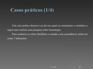 Este caso prático descreve ou diz-nos quais as orientações e caminhos a seguir para realizar uma pesquisa sobre Genealogia. Para conhecer as raízes familiares e estudar a sua ascendência, tenha em conta 7 indicações. 19-11-2010 