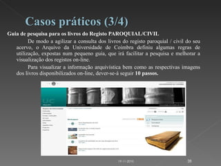 Guia de pesquisa para os livros do Registo PAROQUIAL/CIVIL De modo a agilizar a consulta dos livros do registo paroquial / civil do seu acervo, o Arquivo da Universidade de Coimbra definiu algumas regras de utilização, expostas num pequeno guia, que irá facilitar a pesquisa e melhorar a visualização dos registos on-line. Para visualizar a informação arquivística bem como as respectivas imagens dos livros disponibilizados on-line, dever-se-á seguir  10 passos.   19-11-2010 