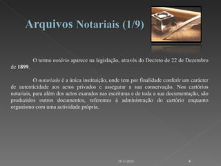 O termo  notário  aparece na legislação, através do Decreto de 22 de Dezembro de  1899 . O  notariado  é a única instituição, onde tem por finalidade conferir um carácter de autenticidade aos actos privados e assegurar a sua conservação. Nos cartórios notariais, para além dos actos exarados nas escrituras e de toda a sua documentação, são produzidos outros documentos, referentes à administração do cartório enquanto organismo com uma actividade própria.  19-11-2010 