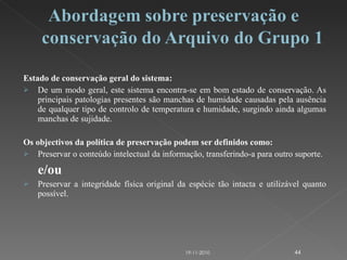 Estado de conservação geral do sistema:  De um modo geral, este sistema encontra-se em bom estado de conservação. As principais patologias presentes são manchas de humidade causadas pela ausência de qualquer tipo de controlo de temperatura e humidade, surgindo ainda algumas manchas de sujidade. Os objectivos da política de preservação podem ser definidos como: Preservar o conteúdo intelectual da informação, transferindo-a para outro suporte. e/ou Preservar a integridade física original da espécie tão intacta e utilizável quanto possível.   19-11-2010 