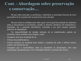 Há que saber antecipar os problemas e identificar os principais factores de risco que podem levar à perda total ou parcial de uma colecção. Devem tomar-se medidas para saber qual o nível geral de poluição do ambiente onde os documentos se encontram; estudar os factores climáticos de temperatura e humidade, luz e poluição atmosférica, incluindo o pó, pois causam reacções químicas de degradação. Na impossibilidade de instalar sistemas de ar condicionado, podem ser utilizadas outras medidas mais simples, como: Assegurar uma boa circulação de ar; Utilizar desumidificadores; Utilizar métodos de insolação para reduzir o aumento de calor e utilizar estores contra a luz directa do sol; Assegurar que o local/edifício onde se encontram os documentos, têm uma manutenção apropriada que evite a humidade durante o período das chuvas. 19-11-2010 