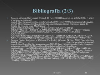 Imagem tribunais  [Em Linha]. [Consult 24 Nov. 2010] Disponível em WWW: URL: < http://www.google.pt/imgres?imgurl=http://jangadeiroonline.com.br/uploads/2009/12/1259973623balancamartelo.jpg&imgrefurl=http://jangadeiroonline.com.br/nacional/tribunais-alteram-prazos-por-causa-do-feriado-da-proxima-terca-45220/&usg=__I-q9BWuKlHo2ClkWpm3Z1c1QT60=&h=320&w=320&sz=18&hl=pt-br&start=0&zoom=1&tbnid=h_dGMMtDlPiffM:&tbnh=166&tbnw=176&prev=/images%3Fq%3Dtribunais%26hl%3Dpt-br%26gbv%3D2%26biw%3D1664%26bih%3D854%26tbs%3Disch:1&itbs=1&iact=rc&dur=784&ei=lGXtTKakHYmChQfBkpDPDA&oei=bGXtTKKjB5C44gb86byQAQ&esq=5&page=1&ndsp=28&ved=1t:429,r:9,s:0&tx=108&ty=101> Imagem Ordens Religiosas e Militares  [Em Linha]. [Consult 24 Nov. 2010] Disponível em WWW:URL: <http://www.google.pt/imgres?imgurl=http://lusophia.files.wordpress.com/2009/12/foto_16.jpg&imgrefurl=http://lusophia.wordpress.com/2009/12/31/o-milagre-filosofal-da-velha-conceicao-hugo-martins/&usg=__npfAM9aCqyWteS18ZgbTsBwsOO4=&h=558&w=555&sz=16&hl=pt-br&start=82&zoom=1&tbnid=y3bUV69eqpQb6M:&tbnh=179&tbnw=178&prev=/images%3Fq%3Ds%25C3%25ADmbolo%2Bde%2Bordens%2Bmilitares%2Be%2Breligiosas%26hl%3Dpt-br%26gbv%3D2%26biw%3D1664%26bih%3D854%26tbs%3Disch:10%2C1797&itbs=1&iact=rc&dur=575&ei=XWftTOLeLoGKhQejx73NDA&oei=IWftTJrgNpCd4QaIguWXAQ&esq=3&page=3&ndsp=33&ved=1t:429,r:17,s:82&tx=60&ty=43&biw=1664&bih=854> 19-11-2010 