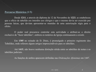 Percurso Histórico  (1/3) Desde  1211 , e através do diploma de 12 de Novembro de  1223 , se estabeleceu que o ofício de tabelião era interdito aos clérigos e que o mesmo devia ser exercido por pessoas laicas, que deviam apresentar-se munidas de uma autorização régia para o efeito. O poder real procurava controlar esta actividade e atribuir-se o direito exclusivo de “fazer tabeliães”, embora os notários da Igreja continuassem a existir.   Em  1305  no reinado de D. Dinis, é promulgado o primeiro regimento dos Tabeliães, onde referem alguns artigos imprescindíveis para os tabeliães.    Até  1415 , não houve nenhuma distinção nítida entre os tabeliães de notas e os tabeliães judiciais.  As funções de ambos aparecem definidas nas  Ordenações Afonsinas  em 1447. 19-11-2010 
