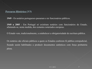1949  - Os notários portugueses passaram a ter funcionários públicos.   1949 a 2005  - Em Portugal só existiram notários com funcionários do Estado, afastando-se, nesta medida, dos restantes notariados europeus. O Estado vem, tradicionalmente, a estabelecer a obrigatoriedade de escritura pública. Os notários são oficiais públicos a quem os Estados conferem fé pública extrajudicial, ficando assim habilitados a produzir documentos autênticos com força probatória plena.    Percurso Histórico  (3/3) 19-11-2010 