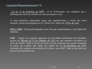 Legislação/Regulamentação (1/3)   Lei de 13 de Setembro de  1377   - O rei D.Fernando veio reafirmar que a atribuição do título de tabelião era uma prerrogativa real.   As duas primeiras disposições legais que regulamentam, a forma dos actos notariais, foram promulgadas por D. Afonso III e datam de  1254 e de 1261 .    1321 e 1326  - Foram promulgadas novas leis que regulamentam a actividade dos tabeliães. 1340  -  Surgiu um segundo regimento da actividade profissional dos tabeliães, através do  Decreto de 12 de Outubro de 1912  em que mandava incorporar na Torre do Tombo “todos os livros de notas e os que constarem de registos estranhos às notas, que tenham sido dadas por findas em  31 de Dezembro de 1870 , existentes nos cartórios dos notários de Lisboa e seu termo” onde se deu início ao processo de transferências. 19-11-2010 