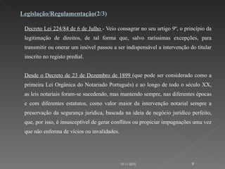 Decreto Lei 224/84 de 6 de Julho  - Veio consagrar no seu artigo 9º, o princípio da legitimação de direitos, de tal forma que, salvo raríssimas excepções, para transmitir ou onerar um imóvel passou a ser indispensável a intervenção do titular inscrito no registo predial.    Desde o Decreto de 23 de Dezembro de 1899  (que pode ser considerado como a primeira Lei Orgânica do Notariado Português) e ao longo de todo o século XX, as leis notariais foram-se sucedendo, mas mantendo sempre, nas diferentes épocas e com diferentes estatutos, como valor maior da intervenção notarial sempre a preservação da segurança jurídica, baseada na ideia de negócio jurídico perfeito, que, por isso, é insusceptível de gerar conflitos ou propiciar impugnações uma vez que não enferma de vícios ou invalidades. Legislação/Regulamentação (2/3) 19-11-2010 