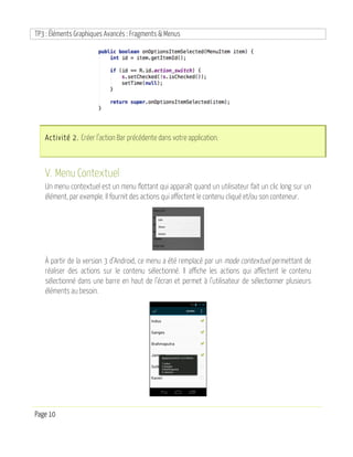 TP3 : Éléments Graphiques Avancés : Fragments & Menus
Page 10
Activité 2. Créer l’action Bar précédente dans votre application.
V. Menu Contextuel
Un menu contextuel est un menu flottant qui apparaît quand un utilisateur fait un clic long sur un
élément, par exemple. Il fournit des actions qui affectent le contenu cliqué et/ou son conteneur.
À partir de la version 3 d’Android, ce menu a été remplacé par un mode contextuel permettant de
réaliser des actions sur le contenu sélectionné. Il affiche les actions qui affectent le contenu
sélectionné dans une barre en haut de l’écran et permet à l’utilisateur de sélectionner plusieurs
éléments au besoin.
 