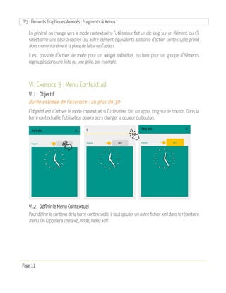 TP3 : Éléments Graphiques Avancés : Fragments & Menus
Page 11
En général, on change vers le mode contextuel si l’utilisateur fait un clic long sur un élément, ou s’il
sélectionne une case à cocher (ou autre élément équivalent). La barre d’action contextuelle prend
alors momentanément la place de la barre d’action.
Il est possible d’activer ce mode pour un widget individuel, ou bien pour un groupe d’éléments
regroupés dans une liste ou une grille, par exemple.
VI. Exercice 3 : Menu Contextuel
VI.1 Objectif
Durée estimée de l’exercice : au plus 0h 30
L’objectif est d’activer le mode contextuel si l’utilisateur fait un appui long sur le bouton. Dans la
barre contextuelle, l’utilisateur pourra alors changer la couleur du bouton.
VI.2 Définir le Menu Contextuel
Pour définir le contenu de la barre contextuelle, il faut ajouter un autre fichier xml dans le répertoire
menu. On l’appellera context_mode_menu.xml
 