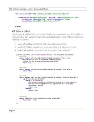 TP3 : Éléments Graphiques Avancés : Fragments & Menus
Page 12
VI.3 Définir le Callback
Créer l’objet mActionModeCallback permettant de définir le comportement suite à l’apparition du
mode contextuel dans l’activité. L’instanciation de cet objet requiert l’implémentation de plusieurs
méthodes, notamment :
• onCreateActionMode : comportement à la création du mode contextuel
• onActionItemClicked : comportement au clic sur un élément de la barre contextuelle
• onDestroyActionMode : comportement à la fermeture du mode contextuel
 