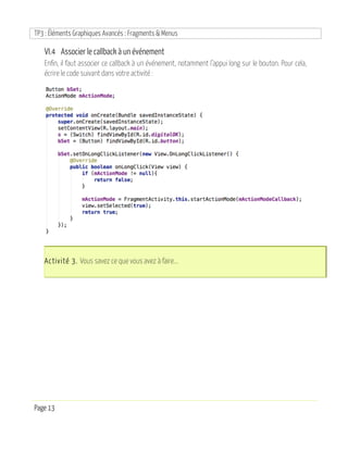 TP3 : Éléments Graphiques Avancés : Fragments & Menus
Page 13
VI.4 Associer le callback à un événement
Enfin, il faut associer ce callback à un événement, notamment l’appui long sur le bouton. Pour cela,
écrire le code suivant dans votre activité :
Activité 3. Vous savez ce que vous avez à faire...
 