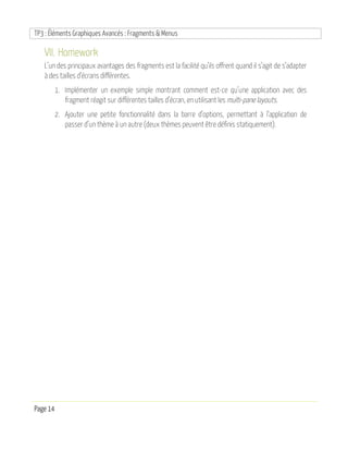 TP3 : Éléments Graphiques Avancés : Fragments & Menus
Page 14
VII. Homework
L’un des principaux avantages des fragments est la facilité qu’ils offrent quand il s’agit de s’adapter
à des tailles d’écrans différentes.
1. Implémenter un exemple simple montrant comment est-ce qu’une application avec des
fragment réagit sur différentes tailles d’écran, en utilisant les multi-pane layouts.
2. Ajouter une petite fonctionnalité dans la barre d’options, permettant à l’application de
passer d’un thème à un autre (deux thèmes peuvent être définis statiquement).
 