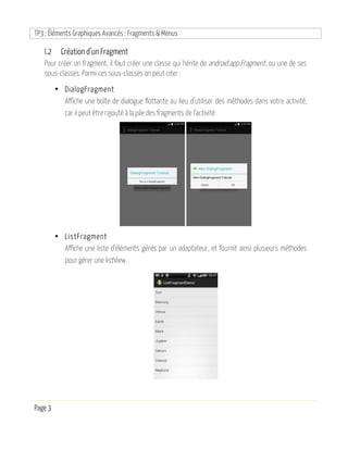 TP3 : Éléments Graphiques Avancés : Fragments & Menus
Page 3
I.2 Création d’un Fragment
Pour créer un fragment, il faut créer une classe qui hérite de android.app.Fragment, ou une de ses
sous-classes. Parmi ces sous-classes on peut citer :
• DialogFragment
Affiche une boîte de dialogue flottante au lieu d’utiliser des méthodes dans votre activité,
car il peut être rajouté à la pile des fragments de l’activité
• ListFragment
Affiche une liste d’éléments gérés par un adaptateur, et fournit ainsi plusieurs méthodes
pour gérer une listView.
 