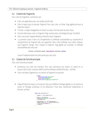 TP3 : Éléments Graphiques Avancés : Fragments & Menus
Page 6
II.2 Création des fragments
Pour créer les fragments, commencer par :
• Créer une application avec une simple activité vide.
• Créer le layout pour le premier fragment. Pour cela, créer un fichier frag_digital.xml sous le
répertoire layout
• Y insérer un objet AnalogClock, et utiliser la couleur d’arrière plan de votre choix
• Faire de même pour créer un fragment frag_numeric avec une horloge de type TextClock
• Créer une classe FragmentClock qui étend la classe Fragment.
• La première chose à faire est d’implémenter la méthode onCreateView qui représente le
comportement du fragment dès son apparition. Dans cette méthode, nous allons indiquer
quel fragment charger. Pour charger le fragment frag_digital, par exemple, la méthode
onCreateView doit retourner :
Laisser l’implémentation de cette partie pour plus tard.
II.3 Création de l’activité principale
Pour créer l’activité principale :
• Commencer par créer son interface. Pour cela, commencer par insérer un switch et un
bouton côte à côte. Le bouton définit comme méthode onClick la fonction : setTime
• Créer une balise fragment qui va contenir le fragment en question.
• L’objectif étant de cliquer sur le bouton Set, puis d’afficher l’horloge digitale sur le switch est
activé, et l’horloge numérique s’il est désactivé. Il faut donc maintenant implémenter la
fonction setTime.
 