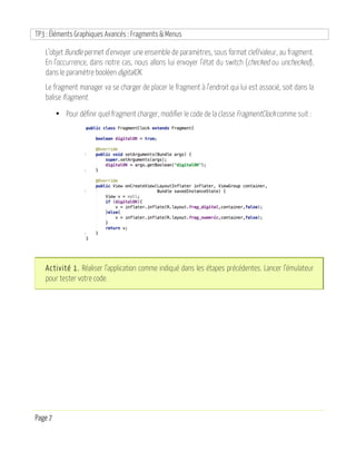 TP3 : Éléments Graphiques Avancés : Fragments & Menus
Page 7
L’objet Bundle permet d’envoyer une ensemble de paramètres, sous format clef/valeur, au fragment.
En l’occurrence, dans notre cas, nous allons lui envoyer l’état du switch (checked ou unchecked),
dans le paramètre booléen digitalOK.
Le fragment manager va se charger de placer le fragment à l’endroit qui lui est associé, soit dans la
balise fragment.
• Pour définir quel fragment charger, modifier le code de la classe FragmentClock comme suit :
Activité 1. Réaliser l’application comme indiqué dans les étapes précédentes. Lancer l’émulateur
pour tester votre code.
 