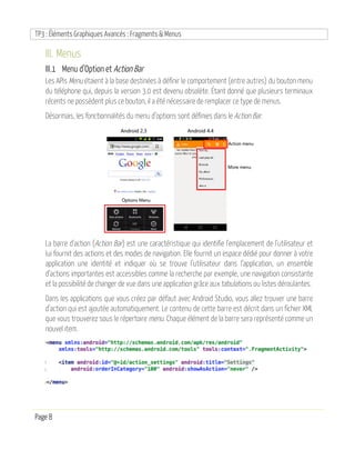 TP3 : Éléments Graphiques Avancés : Fragments & Menus
Page 8
III. Menus
III.1 Menu d’Option et Action Bar
Les APIs Menu étaient à la base destinées à définir le comportement (entre autres) du bouton menu
du téléphone qui, depuis la version 3.0 est devenu obsolète. Étant donné que plusieurs terminaux
récents ne possèdent plus ce bouton, il a été nécessaire de remplacer ce type de menus.
Désormais, les fonctionnalités du menu d’options sont définies dans le Action Bar.
La barre d'action (Action Bar) est une caractéristique qui identifie l'emplacement de l'utilisateur et
lui fournit des actions et des modes de navigation. Elle fournit un espace dédié pour donner à votre
application une identité et indiquer où se trouve l’utilisateur dans l’application, un ensemble
d’actions importantes est accessibles comme la recherche par exemple, une navigation consistante
et la possibilité de changer de vue dans une application grâce aux tabulations ou listes déroulantes.
Dans les applications que vous créez par défaut avec Android Studio, vous allez trouver une barre
d’action qui est ajoutée automatiquement. Le contenu de cette barre est décrit dans un fichier XML
que vous trouverez sous le répertoire menu. Chaque élément de la barre sera représenté comme un
nouvel item.
 