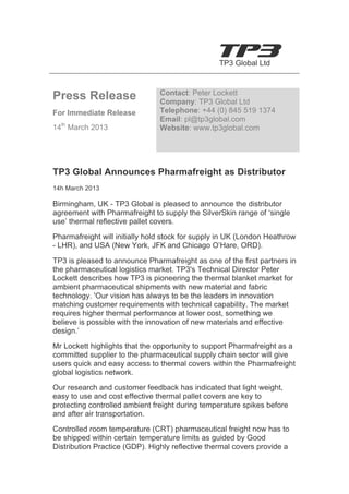  

                                                  TP3 Global Ltd	
  


                                   Contact: Peter Lockett
Press Release                      Company: TP3 Global Ltd
For Immediate Release              Telephone: +44 (0) 845 519 1374
                                   Email: pl@tp3global.com
14th March 2013	
                  Website: www.tp3global.com


	
  

TP3 Global Announces Pharmafreight as Distributor
14h March 2013

Birmingham, UK - TP3 Global is pleased to announce the distributor
agreement with Pharmafreight to supply the SilverSkin range of ‘single
use’ thermal reflective pallet covers.

Pharmafreight will initially hold stock for supply in UK (London Heathrow
- LHR), and USA (New York, JFK and Chicago O’Hare, ORD).

TP3 is pleased to announce Pharmafreight as one of the first partners in
the pharmaceutical logistics market. TP3's Technical Director Peter
Lockett describes how TP3 is pioneering the thermal blanket market for
ambient pharmaceutical shipments with new material and fabric
technology. 'Our vision has always to be the leaders in innovation
matching customer requirements with technical capability. The market
requires higher thermal performance at lower cost, something we
believe is possible with the innovation of new materials and effective
design.’
Mr Lockett highlights that the opportunity to support Pharmafreight as a
committed supplier to the pharmaceutical supply chain sector will give
users quick and easy access to thermal covers within the Pharmafreight
global logistics network.
Our research and customer feedback has indicated that light weight,
easy to use and cost effective thermal pallet covers are key to
protecting controlled ambient freight during temperature spikes before
and after air transportation.
Controlled room temperature (CRT) pharmaceutical freight now has to
be shipped within certain temperature limits as guided by Good
Distribution Practice (GDP). Highly reflective thermal covers provide a
 