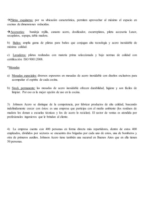 Piletas esquineras: por su ubicación característica, permiten aprovechar al máximo el espacio en
cocinas de dimensiones reducidas.
Accesorios: bandeja rejilla, canasto acero, dosificador, escurreplatos, pileta accesoria Luxor,
secaplatos, sopapa, tabla madera.
b) Baños: amplia gama de piletas para baños que conjugan alta tecnología y acero inoxidable de
máxima calidad.
c) Lavaderos: piletas realizadas con materia prima seleccionada y bajo normas de calidad con
certificación ISO 9001:2008.
*Mesadas
a) Mesadas especiales: diversos espesores en mesadas de acero inoxidable con diseños exclusivos para
acompañar el espíritu de cada cocina.
b) Stock permanente: las mesadas de acero inoxidable ofrecen durabilidad, higiene y son fáciles de
limpiar. Por eso es la mejor opción de uso en la cocina.
3) Johnson Acero se distingue de la competencia, por fabricar productos de alta calidad, buscando
indefinidamente crecer con éstos: es una empresa que participa con el medio ambiente (los residuos de
madera los donan a escuelas técnicas y los de acero lo reciclan). El sector de ventas es atendida por
profesionales ingenieros que le brindan al cliente.
4) La empresa cuenta con 400 personas en forma directa más repartidores, dentro de estos 400
empleados, divididos por sectores se encuentra dos brigadas por cada uno de estos, una de bomberos y
otra de primeros auxilios. Johnson Acero tiene también una sucursal en Buenos Aires que en ella tienen
50 personas.
 