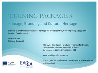 TRAINING PACKAGE 3
- Image, Branding and Cultural Heritage
Module 1: Traditions and Cultural Heritage for Brand Identity, Contemporary Design and
Product Development

Marco Bravo
Michele Gasparoli
                                     "DE-SME - Intelligent Furniture - Training for Design,
                                     Environment and New Materials in SMEs"
                                     Agreement n. 2009 - 2196 / 001 – 001

                                     www.IntelligentFurniture.eu

                                     © 2012, not for publication, only for use in direct relation
                                     to the project
 