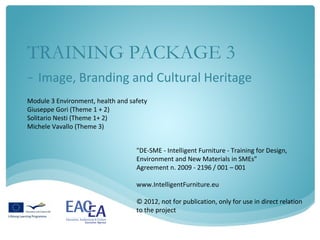 TRAINING PACKAGE 3
- Image, Branding and Cultural Heritage
Module 3 Environment, health and safety
Giuseppe Gori (Theme 1 + 2)
Solitario Nesti (Theme 1+ 2)
Michele Vavallo (Theme 3)


                                   "DE-SME - Intelligent Furniture - Training for Design,
                                   Environment and New Materials in SMEs"
                                   Agreement n. 2009 - 2196 / 001 – 001

                                   www.IntelligentFurniture.eu

                                   © 2012, not for publication, only for use in direct relation
                                   to the project
 