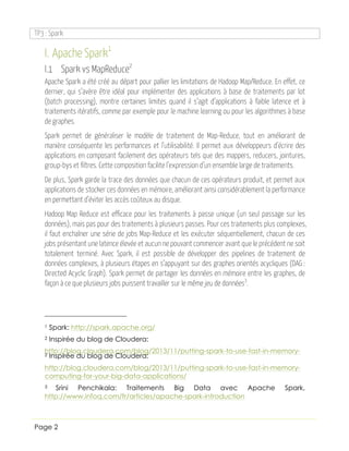 TP3 : Spark
Page 2
I. Apache Spark1
I.1 Spark vs MapReduce2
Apache Spark a été créé au départ pour pallier les limitations de Hadoop Map/Reduce. En effet, ce
dernier, qui s’avère être idéal pour implémenter des applications à base de traitements par lot
(batch processing), montre certaines limites quand il s’agit d’applications à faible latence et à
traitements itératifs, comme par exemple pour le machine learning ou pour les algorithmes à base
de graphes.
Spark permet de généraliser le modèle de traitement de Map-Reduce, tout en améliorant de
manière conséquente les performances et l’utilisabilité. Il permet aux développeurs d’écrire des
applications en composant facilement des opérateurs tels que des mappers, reducers, jointures,
group-bys et filtres. Cette composition facilite l’expression d’un ensemble large de traitements.
De plus, Spark garde la trace des données que chacun de ces opérateurs produit, et permet aux
applications de stocker ces données en mémoire, améliorant ainsi considérablement la performance
en permettant d’éviter les accès coûteux au disque.
Hadoop Map Reduce est efficace pour les traitements à passe unique (un seul passage sur les
données), mais pas pour des traitements à plusieurs passes. Pour ces traitements plus complexes,
il faut enchaîner une série de jobs Map-Reduce et les exécuter séquentiellement, chacun de ces
jobs présentant une latence élevée et aucun ne pouvant commencer avant que le précédent ne soit
totalement terminé. Avec Spark, il est possible de développer des pipelines de traitement de
données complexes, à plusieurs étapes en s’appuyant sur des graphes orientés acycliques (DAG :
Directed Acyclic Graph). Spark permet de partager les données en mémoire entre les graphes, de
façon à ce que plusieurs jobs puissent travailler sur le même jeu de données3
.
1 Spark: http://spark.apache.org/
2 Inspirée du blog de Cloudera:
http://blog.cloudera.com/blog/2013/11/putting-spark-to-use-fast-in-memory-2 Inspirée du blog de Cloudera:
http://blog.cloudera.com/blog/2013/11/putting-spark-to-use-fast-in-memory-
computing-for-your-big-data-applications/
3 Srini Penchikala: Traitements Big Data avec Apache Spark,
http://www.infoq.com/fr/articles/apache-spark-introduction
 