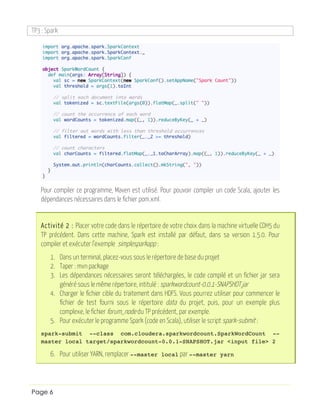 TP3 : Spark
Page 6
Pour compiler ce programme, Maven est utilisé. Pour pouvoir compiler un code Scala, ajouter les
dépendances nécessaires dans le fichier pom.xml.
Activité 2 : Placer votre code dans le répertoire de votre choix dans la machine virtuelle CDH5 du
TP précédent. Dans cette machine, Spark est installé par défaut, dans sa version 1.5.0. Pour
compiler et exécuter l’exemple simplesparkapp :
1. Dans un terminal, placez-vous sous le répertoire de base du projet
2. Taper : mvn package
3. Les dépendances nécessaires seront téléchargées, le code compilé et un fichier jar sera
généré sous le même répertoire, intitulé : sparkwordcount-0.0.1-SNAPSHOT.jar
4. Charger le fichier cible du traitement dans HDFS. Vous pourrez utiliser pour commencer le
fichier de test fourni sous le répertoire data du projet, puis, pour un exemple plus
complexe, le fichier forum_node du TP précédent, par exemple.
5. Pour exécuter le programme Spark (code en Scala), utiliser le script spark-submit :
spark-submit --class com.cloudera.sparkwordcount.SparkWordCount --
master local target/sparkwordcount-0.0.1-SNAPSHOT.jar <input file> 2
6. Pour utiliser YARN, remplacer --master local par --master yarn
 